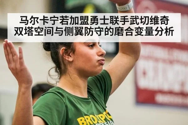 马尔卡宁若加盟勇士联手武切维奇 双塔空间与侧翼防守的磨合变量分析