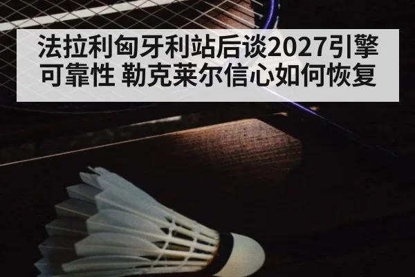 法拉利匈牙利站后谈2027引擎可靠性 勒克莱尔信心如何恢复